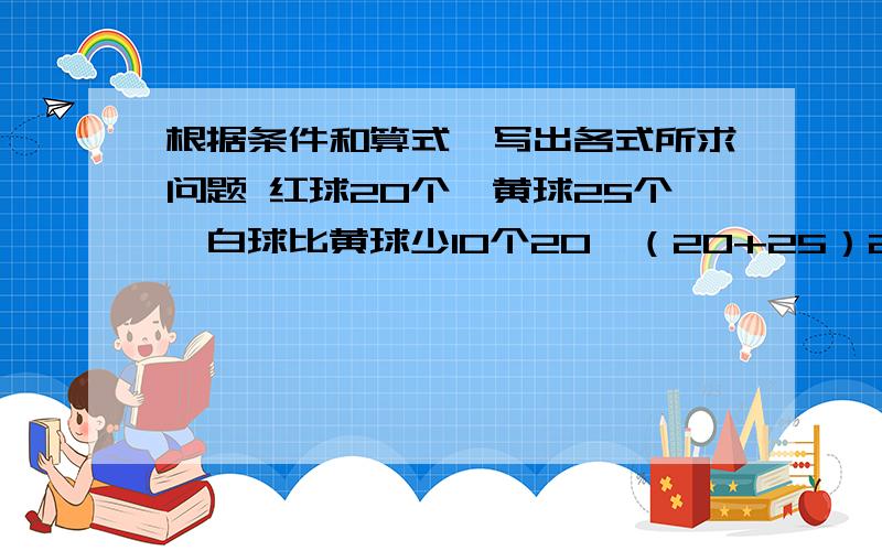 根据条件和算式,写出各式所求问题 红球20个,黄球25个,白球比黄球少10个20÷（20+25）25÷（25-10）（25-20）÷20（25-20）÷25（25-10）÷2010÷25【20-（25-10）】÷（25-10）【20-（25-10）÷20】