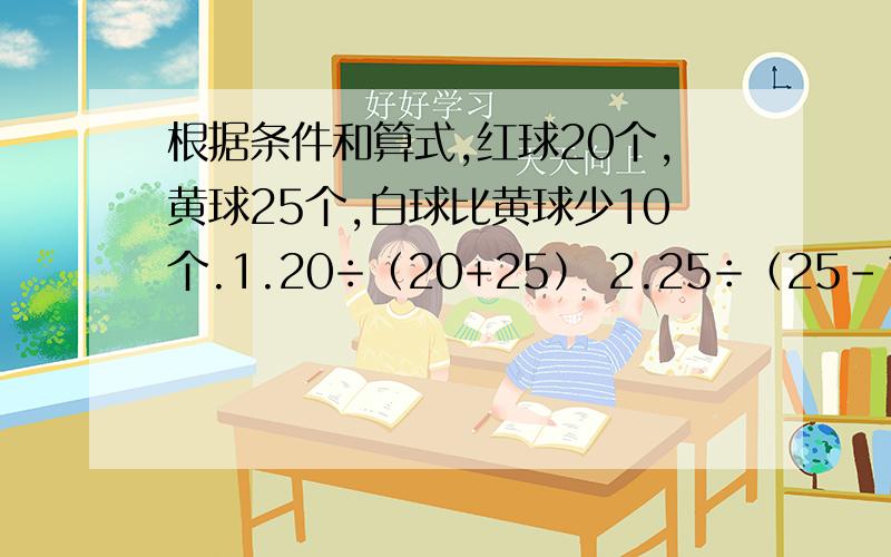 根据条件和算式,红球20个,黄球25个,白球比黄球少10个.1.20÷（20+25） 2.25÷（25-10）拜托各3.（25-20）÷20 4.（25-20）÷25 5.（25-10）÷20 6.10÷25 7.[20-（25-10）]÷（25-10） 8.[20-（25-10）]÷20 后悬赏100积分