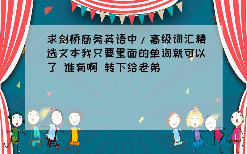 求剑桥商务英语中/高级词汇精选文本我只要里面的单词就可以了 谁有啊 转下给老弟