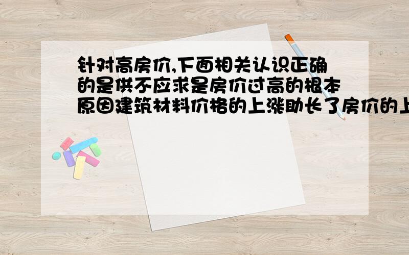 针对高房价,下面相关认识正确的是供不应求是房价过高的根本原因建筑材料价格的上涨助长了房价的上扬要抑制高房价就必须增加商品的供应量要抑制高房价就必须对炒房行为进行有效制约