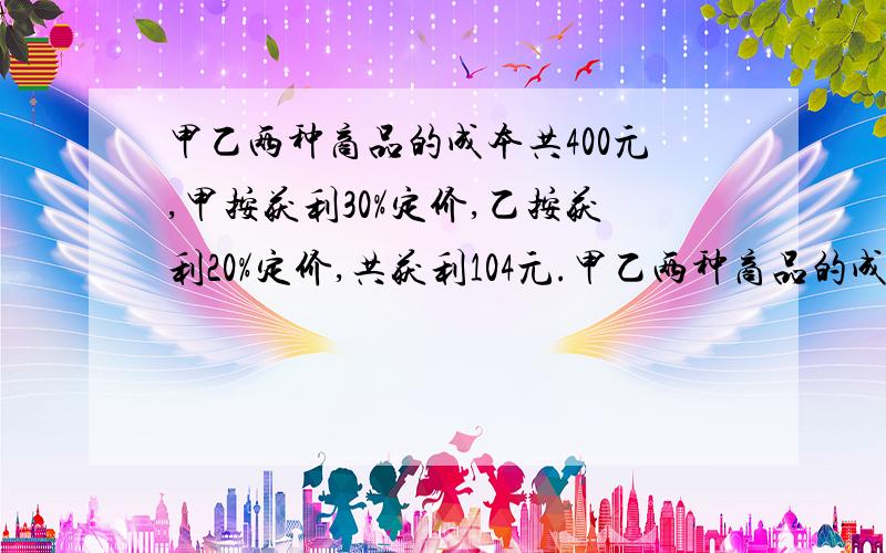 甲乙两种商品的成本共400元,甲按获利30%定价,乙按获利20%定价,共获利104元.甲乙两种商品的成本各多少元?  用方程解答.