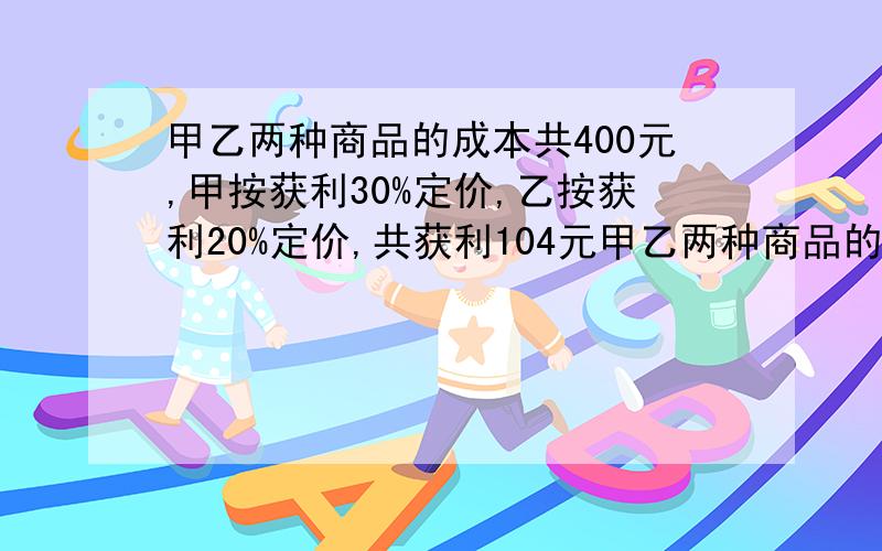 甲乙两种商品的成本共400元,甲按获利30%定价,乙按获利20%定价,共获利104元甲乙两种商品的成本各多少元