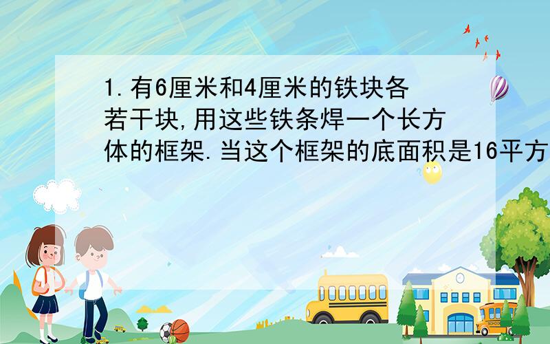 1.有6厘米和4厘米的铁块各若干块,用这些铁条焊一个长方体的框架.当这个框架的底面积是16平方厘米时,它的侧面积是（ )平方厘米；当这个框架的底面积是24平方厘米时,它的侧面积是( )平方