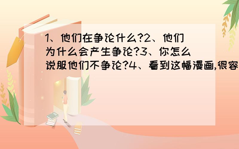 1、他们在争论什么?2、他们为什么会产生争论?3、你怎么说服他们不争论?4、看到这幅漫画,很容易使人想到一句古诗,请把这句古诗写下