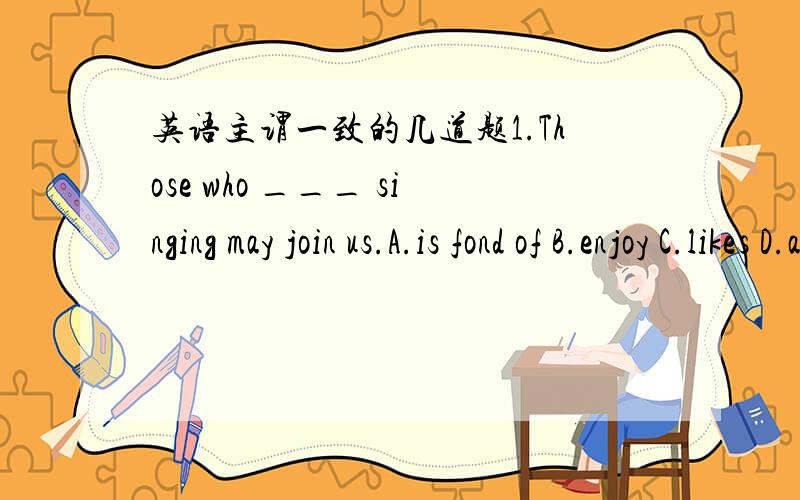 英语主谓一致的几道题1.Those who ___ singing may join us.A.is fond of B.enjoy C.likes D.are liking2.To know merely the main facts ___ enough.A.are B.be C.being D.is