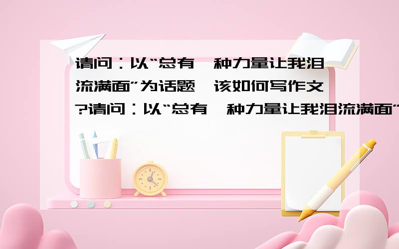 请问：以“总有一种力量让我泪流满面”为话题,该如何写作文?请问：以“总有一种力量让我泪流满面”为话题,该如何写作文?可以提供思路；可以介绍开头；还可以……欢迎并感谢大家的帮