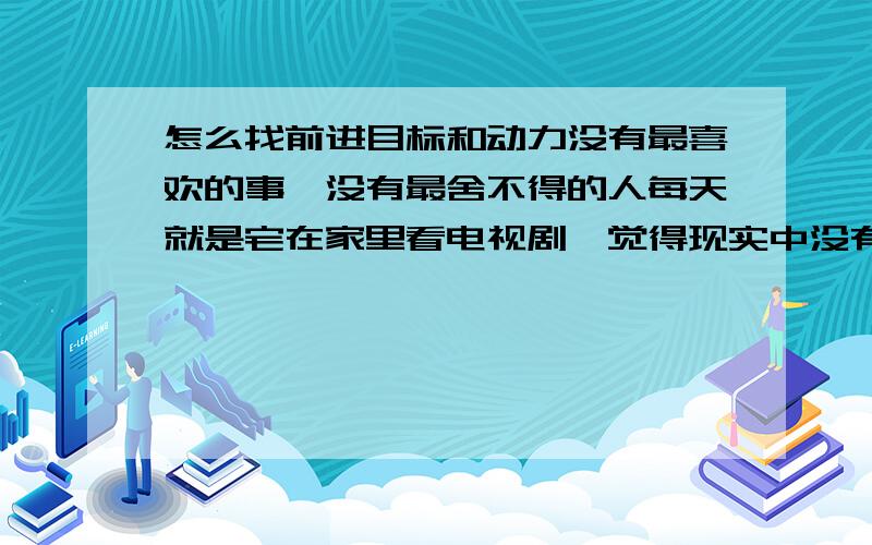 怎么找前进目标和动力没有最喜欢的事,没有最舍不得的人每天就是宅在家里看电视剧,觉得现实中没有值得珍惜的,也没有珍惜我的都快抑郁了怎么办?