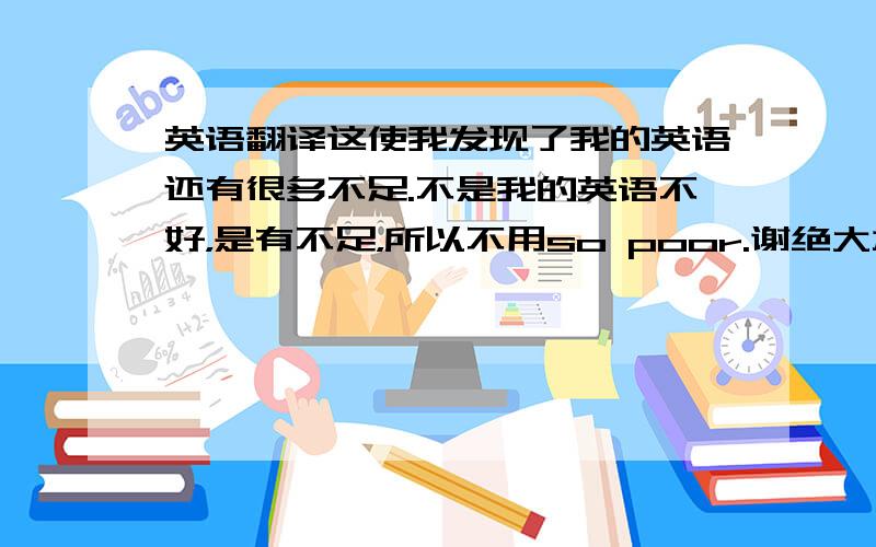 英语翻译这使我发现了我的英语还有很多不足.不是我的英语不好，是有不足，所以不用so poor.谢绝大本以下水平的好心人。