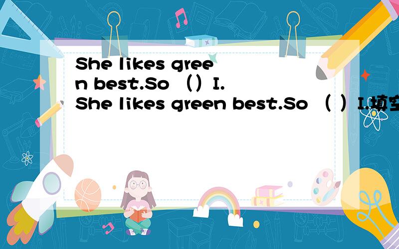 She likes green best.So （）I.She likes green best.So （ ）I.填空就是So引导的句子,比如So can I.So do I .So am I.等的那种.BY：小小陌最好能讲点关于那类词用什么的语法，比如be动词就用be动词。顺便求认