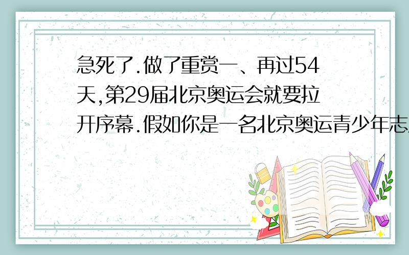 急死了.做了重赏一、再过54天,第29届北京奥运会就要拉开序幕.假如你是一名北京奥运青少年志愿者,迎接来自五湖四海的客人,并相他们致以美好的祝愿.在下面两种情况下你会怎样说?接待外