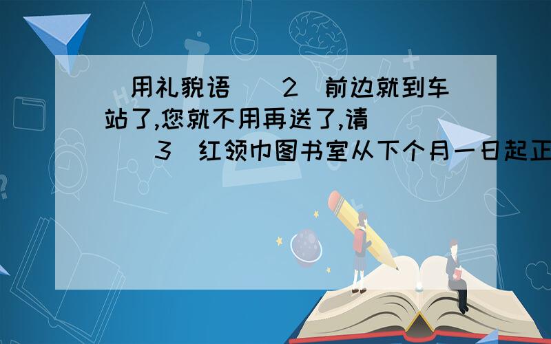 （用礼貌语）（2）前边就到车站了,您就不用再送了,请（ ）（3）红领巾图书室从下个月一日起正式开放,欢迎（ ）（4）感谢您的（ ）,您准备的饭菜太丰盛了.