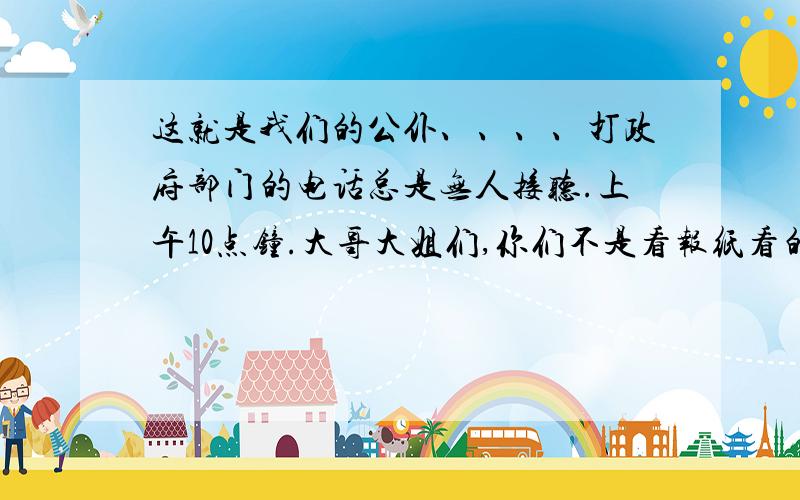 这就是我们的公仆、、、、打政府部门的电话总是无人接听.上午10点钟.大哥大姐们,你们不是看报纸看的瞌睡了吧.前一阵子也这样.人民养你们就是让你们闲聊,看报纸,说笑话.不接电话吗?这