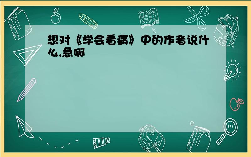 想对《学会看病》中的作者说什么.急啊