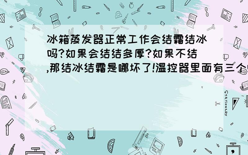 冰箱蒸发器正常工作会结霜结冰吗?如果会结结多厚?如果不结,那结冰结霜是哪坏了!温控器里面有三个螺丝,我都调乱了,请高手指点,接线住旁一个,另外一边又两个,一个陷在里面调弹簧,一个露