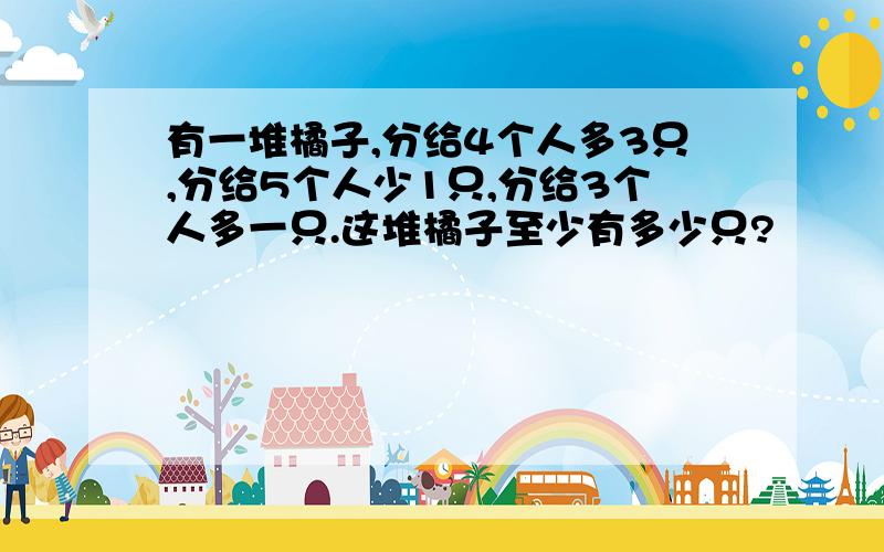 有一堆橘子,分给4个人多3只,分给5个人少1只,分给3个人多一只.这堆橘子至少有多少只?