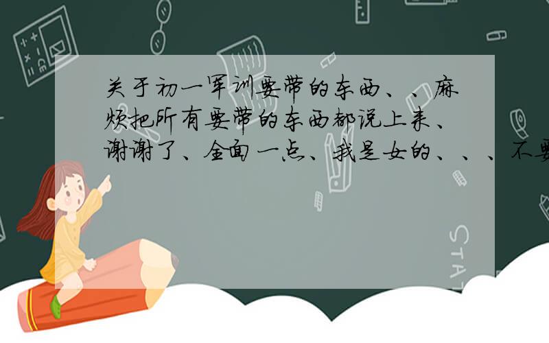 关于初一军训要带的东西、、麻烦把所有要带的东西都说上来、谢谢了、全面一点、我是女的、、、不要说什么日常用具之类的,说清楚、、