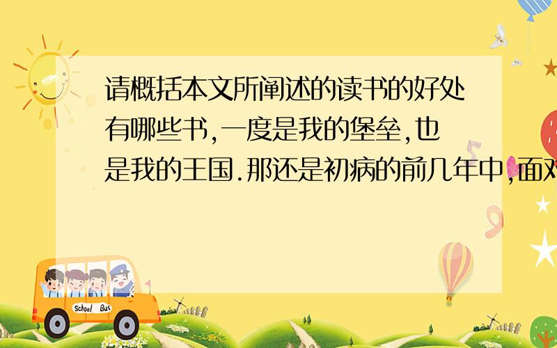 请概括本文所阐述的读书的好处有哪些书,一度是我的堡垒,也是我的王国.那还是初病的前几年中,面对着日趋恶化的病体,不可知的命运,真有前途茫茫,不知何去何从之感.甚至天边掠过一只飞