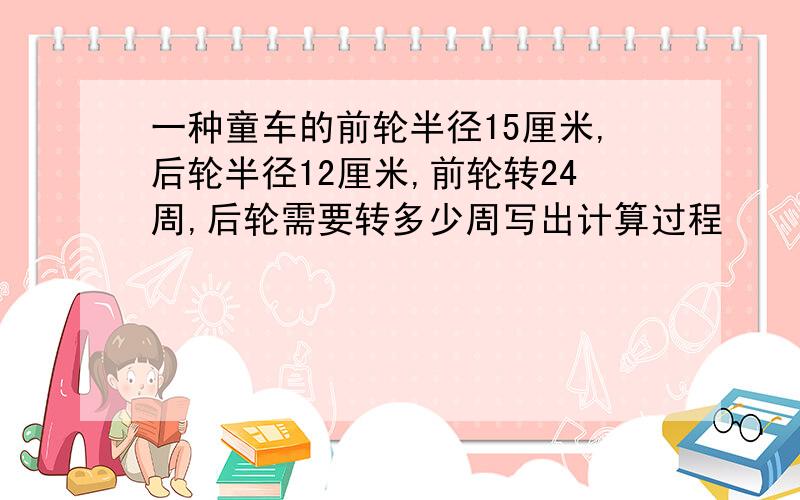 一种童车的前轮半径15厘米,后轮半径12厘米,前轮转24周,后轮需要转多少周写出计算过程