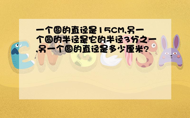 一个圆的直径是15CM,另一个圆的半径是它的半径3分之一,另一个圆的直径是多少厘米?