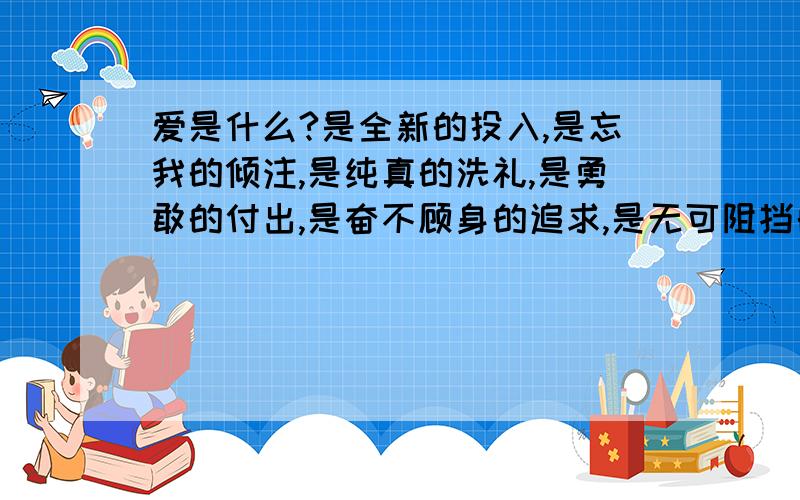 爱是什么?是全新的投入,是忘我的倾注,是纯真的洗礼,是勇敢的付出,是奋不顾身的追求,是无可阻挡的奔突.这样表达的好处是什么?