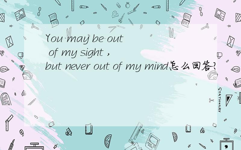 You may be out of my sight ,but never out of my mind怎么回答?