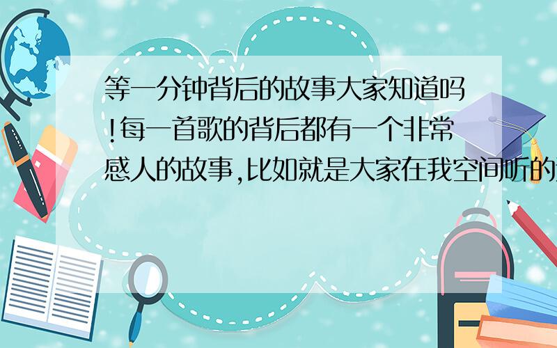 等一分钟背后的故事大家知道吗!每一首歌的背后都有一个非常感人的故事,比如就是大家在我空间听的这首非常好听的歌曲《等一分钟》就有一个非常感人的故事,接下来你们就慢慢看吧!看完