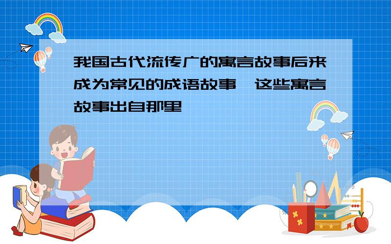 我国古代流传广的寓言故事后来成为常见的成语故事,这些寓言故事出自那里