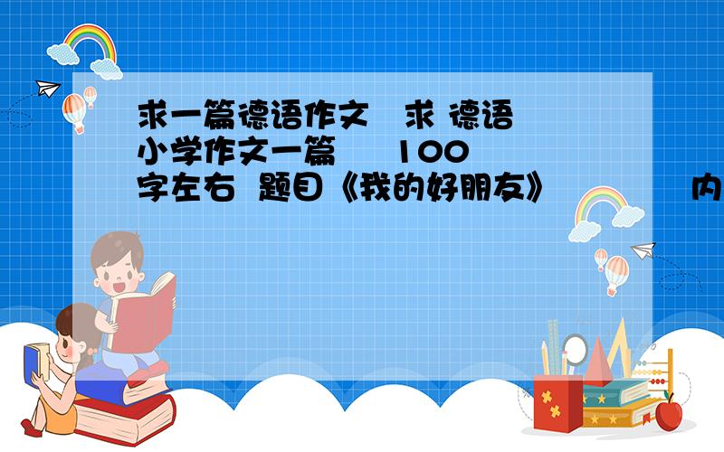 求一篇德语作文   求 德语小学作文一篇     100字左右  题目《我的好朋友》            内容随便  切合实际就行    文中人物可以虚拟     麻烦附带翻译.  不要写的太好.