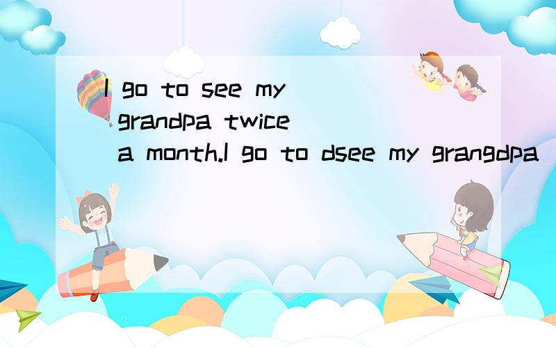 I go to see my grandpa twice a month.I go to dsee my grangdpa_____ ____a month.在不改变句子的意思的情况下改写下列句子.希望喜欢英语的人来回答.