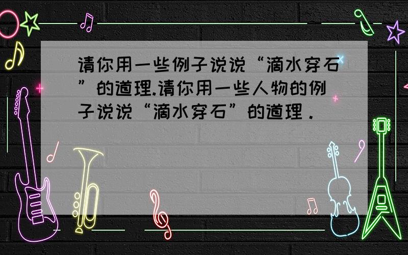 请你用一些例子说说“滴水穿石”的道理.请你用一些人物的例子说说“滴水穿石”的道理。