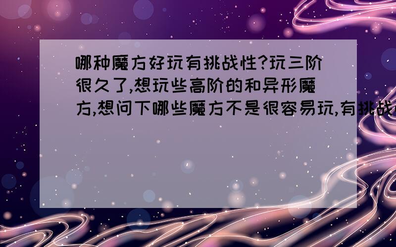 哪种魔方好玩有挑战性?玩三阶很久了,想玩些高阶的和异形魔方,想问下哪些魔方不是很容易玩,有挑战性的.