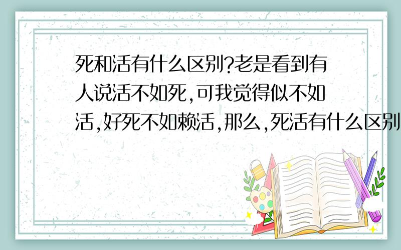 死和活有什么区别?老是看到有人说活不如死,可我觉得似不如活,好死不如赖活,那么,死活有什么区别?