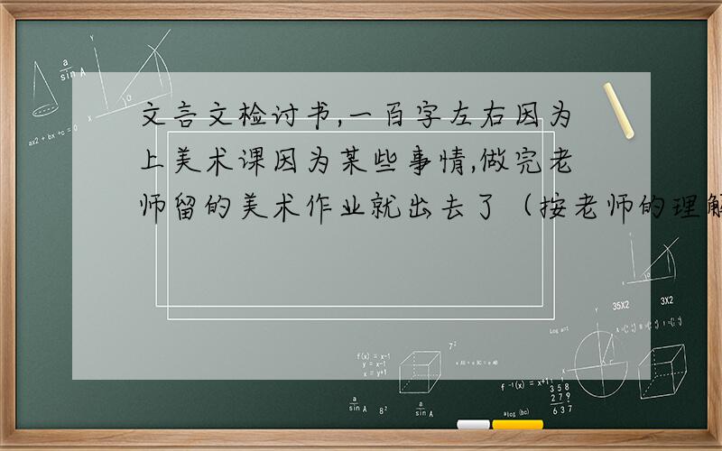 文言文检讨书,一百字左右因为上美术课因为某些事情,做完老师留的美术作业就出去了（按老师的理解就是无所事事,到处闲逛）,班主任回来之后,很生气,要我们写检讨书.认错的态度,一定要