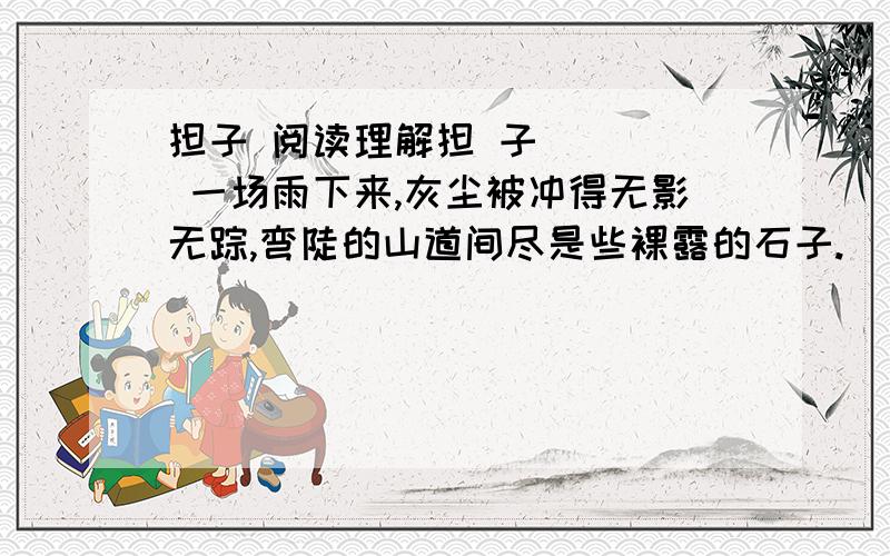 担子 阅读理解担 子     一场雨下来,灰尘被冲得无影无踪,弯陡的山道间尽是些裸露的石子.     雨后山间的空气格外清新,偶尔几声鸟鸣,让人好不惬意.     弯陡的羊肠道上,两双脚在丈量：草鞋