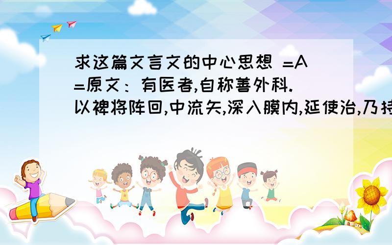 求这篇文言文的中心思想 =A=原文：有医者,自称善外科.以裨将阵回,中流矢,深入膜内,延使治,乃持剪剪去管,跪而请谢.裨将曰：“镞在膜内须亟治.”医曰：“此内科事,不意并责我.”译文：有