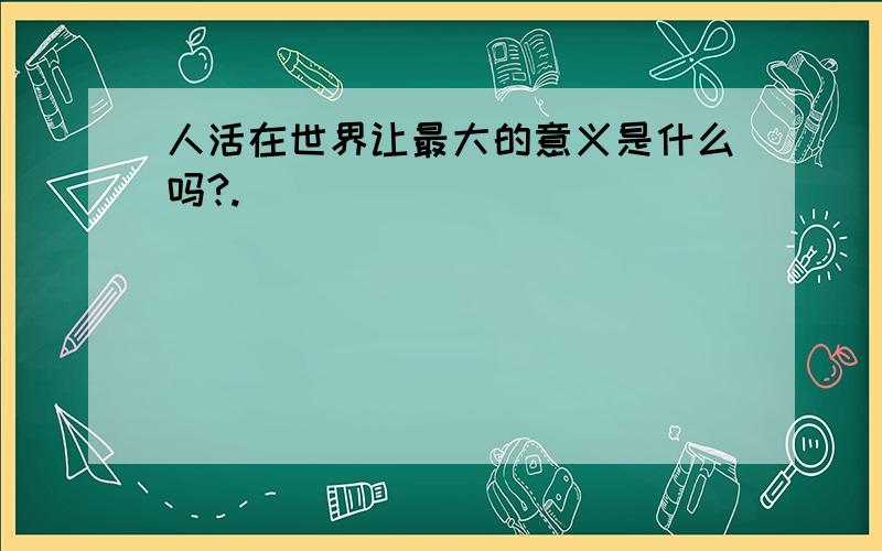 人活在世界让最大的意义是什么吗?.