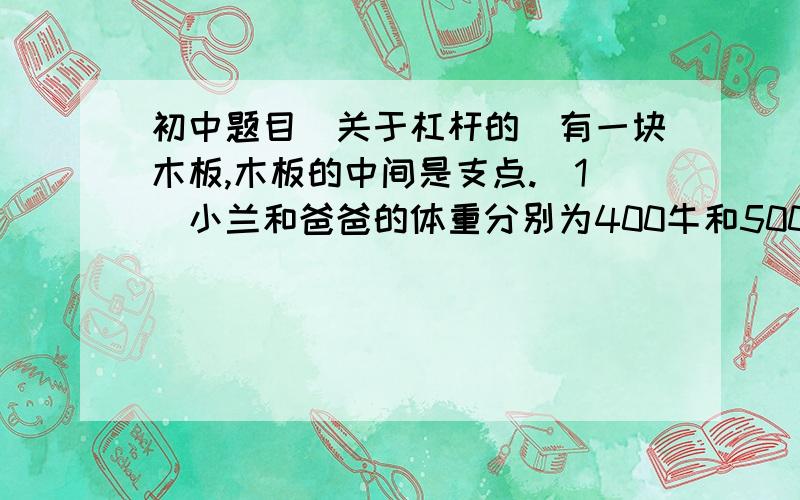 初中题目（关于杠杆的）有一块木板,木板的中间是支点.（1）小兰和爸爸的体重分别为400牛和500牛,小兰站在距离中央支点2米的一侧,爸爸应站在距离支点____米处才能使木板平衡.（2）若小兰