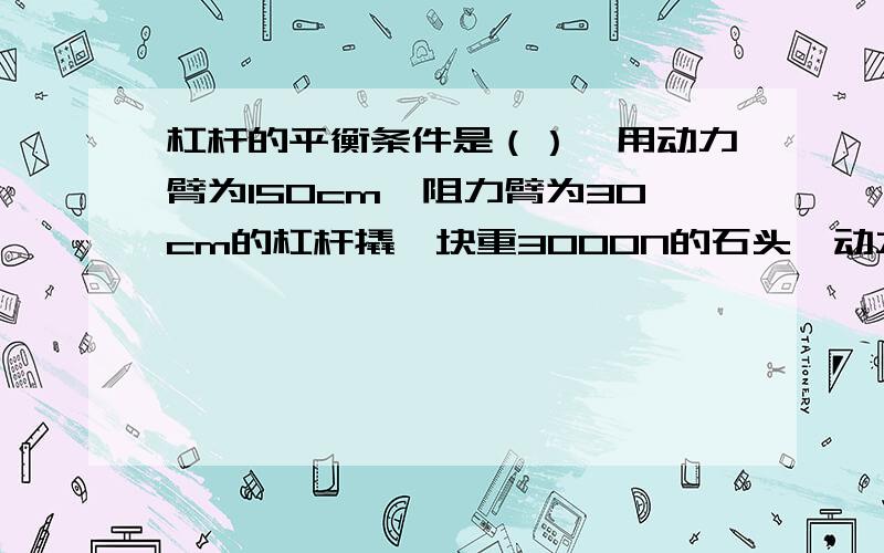 杠杆的平衡条件是（）,用动力臂为150cm,阻力臂为30cm的杠杆撬一块重3000N的石头,动力至少要（）N.不然的话我不明白的.