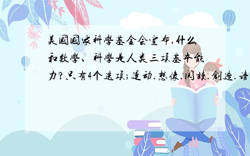 美国国家科学基金会宣布,什么和数学、科学是人类三项基本能力?只有4个选项;运动.想像.阅读.创造.请注明出处.