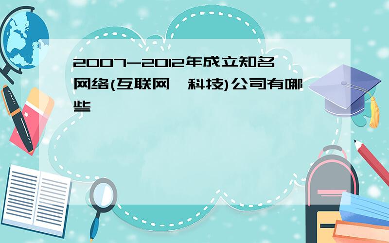 2007-2012年成立知名网络(互联网,科技)公司有哪些