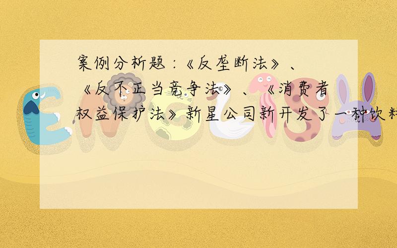 案例分析题 :《反垄断法》、《反不正当竞争法》、《消费者权益保护法》新星公司新开发了一种饮料,命名为千事可乐,聘请大腕明星作代言人,邀请某社会团体向消费者推荐,在报刊和电视上