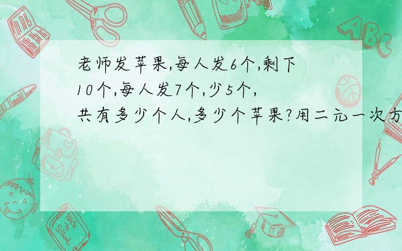 老师发苹果,每人发6个,剩下10个,每人发7个,少5个,共有多少个人,多少个苹果?用二元一次方程解