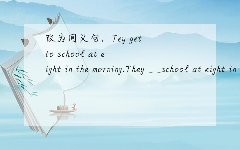 改为同义句：Tey get to school at eight in the morning.They _ _school at eight in the morning