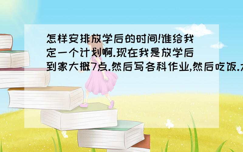 怎样安排放学后的时间!谁给我定一个计划啊.现在我是放学后到家大概7点.然后写各科作业,然后吃饭.大概写作业写到11点多、再锻炼半个小时.老睡不好.怎么半啊.自己我写作业有点慢.我重要