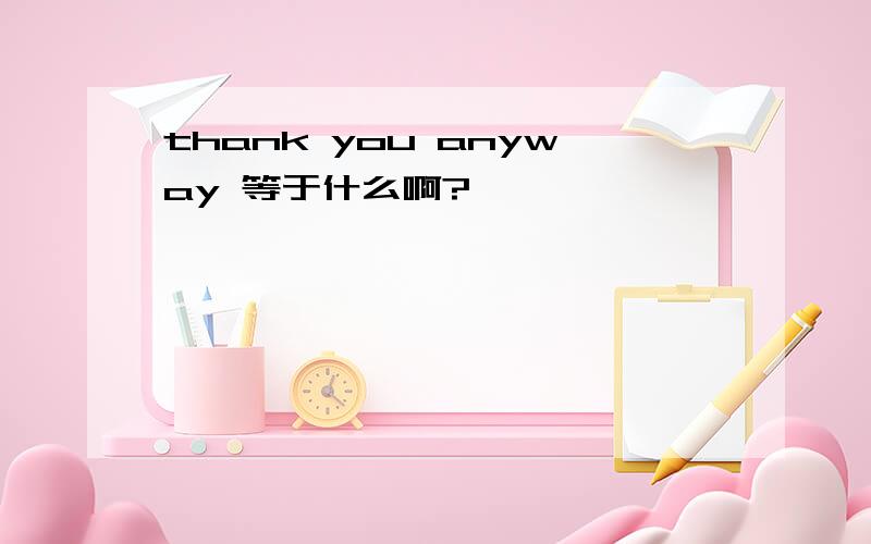 thank you anyway 等于什么啊?