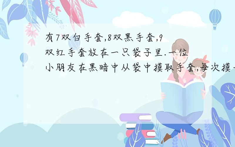 有7双白手套,8双黑手套,9双红手套放在一只袋子里.一位小朋友在黑暗中从袋中摸取手套,每次摸一只,但无法看清颜色,为了确保能摸到至少6双手套,他最少要摸出手套多少只?(手套不分左、右手