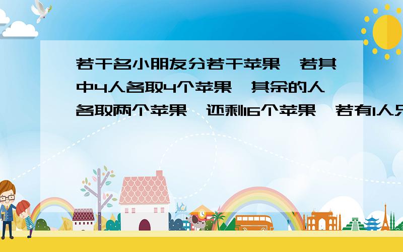 若干名小朋友分若干苹果,若其中4人各取4个苹果,其余的人各取两个苹果,还剩16个苹果,若有1人只取两个，则其余人恰好每人可分得6个，求人数，苹果多少