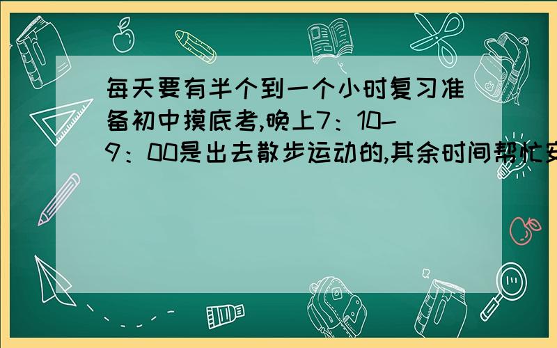 每天要有半个到一个小时复习准备初中摸底考,晚上7：10-9：00是出去散步运动的,其余时间帮忙安排一下,还可以安排兴趣活动,