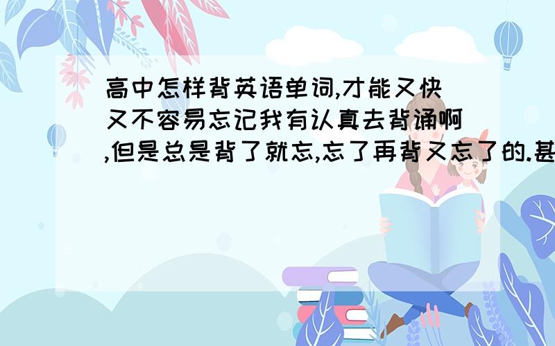 高中怎样背英语单词,才能又快又不容易忘记我有认真去背诵啊,但是总是背了就忘,忘了再背又忘了的.甚至有时候才背过的单词看中文来写就写不出来.应该怎么背才好呢