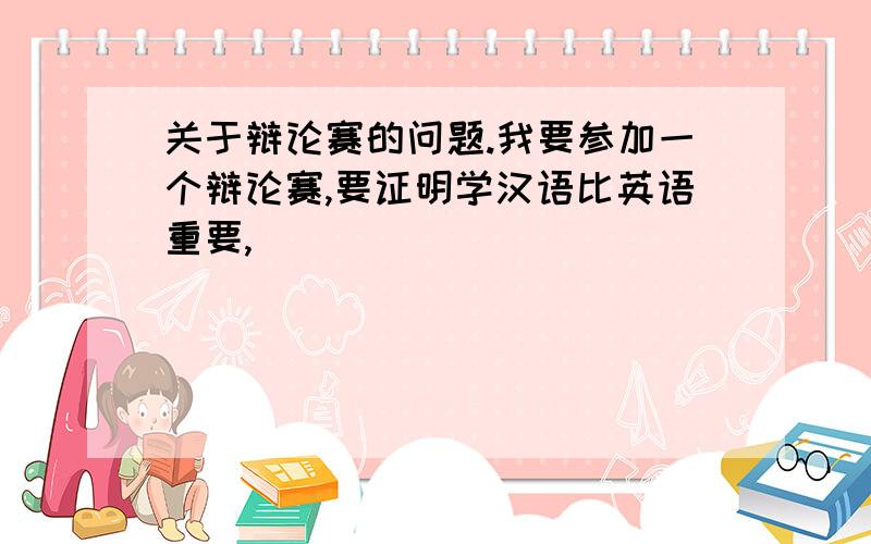 关于辩论赛的问题.我要参加一个辩论赛,要证明学汉语比英语重要,